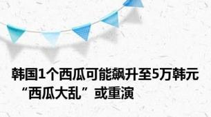 韩国1个西瓜可能飙升至5万韩元 “西瓜大乱”或重演