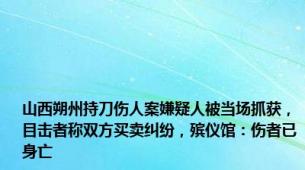 山西朔州持刀伤人案嫌疑人被当场抓获，目击者称双方买卖纠纷，殡仪馆：伤者已身亡