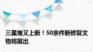 三星堆又上新！50余件新修复文物将展出