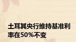 土耳其央行维持基准利率在50%不变