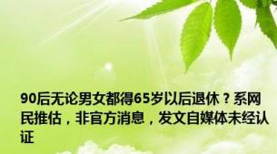 90后无论男女都得65岁以后退休？系网民推估，非官方消息，发文自媒体未经认证