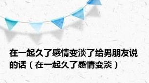 在一起久了感情变淡了给男朋友说的话（在一起久了感情变淡）