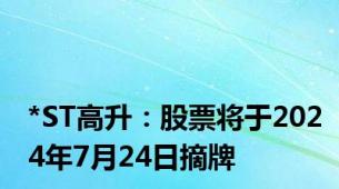 *ST高升：股票将于2024年7月24日摘牌