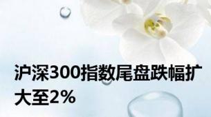 沪深300指数尾盘跌幅扩大至2%