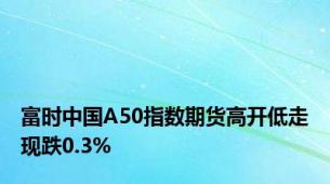 富时中国A50指数期货高开低走现跌0.3%