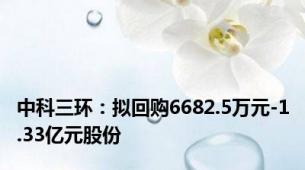 中科三环：拟回购6682.5万元-1.33亿元股份