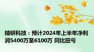 精研科技：预计2024年上半年净利润5400万至6100万 同比扭亏