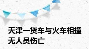 天津一货车与火车相撞 无人员伤亡