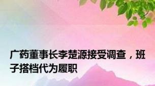 广药董事长李楚源接受调查，班子搭档代为履职