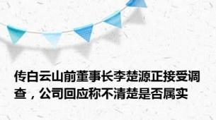 传白云山前董事长李楚源正接受调查，公司回应称不清楚是否属实