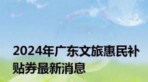 2024年广东文旅惠民补贴券最新消息