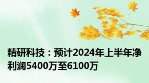 精研科技：预计2024年上半年净利润5400万至6100万