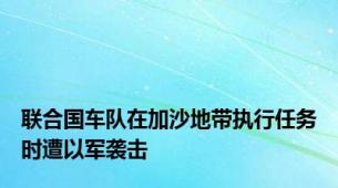 联合国车队在加沙地带执行任务时遭以军袭击