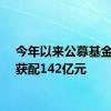 今年以来公募基金定增获配142亿元