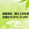 益客食品：预计上半年净利润同比增长39.87%-52.59%