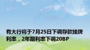 有大行将于7月25日下调存款挂牌利率，2年期利率下调20BP