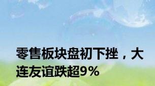 零售板块盘初下挫，大连友谊跌超9%