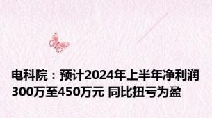 电科院：预计2024年上半年净利润300万至450万元 同比扭亏为盈