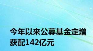 今年以来公募基金定增获配142亿元