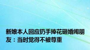 新娘本人回应扔手捧花砸婚闹朋友：当时觉得不被尊重