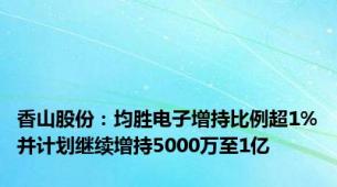 香山股份：均胜电子增持比例超1%并计划继续增持5000万至1亿