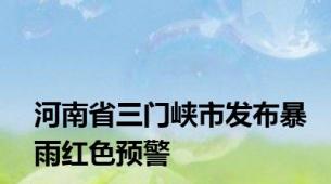 河南省三门峡市发布暴雨红色预警