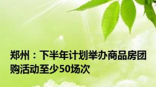 郑州：下半年计划举办商品房团购活动至少50场次