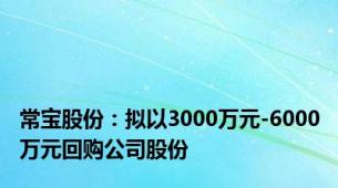 常宝股份：拟以3000万元-6000万元回购公司股份