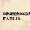 欧洲斯托克600指数跌幅扩大至1.5%