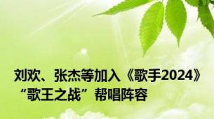 刘欢、张杰等加入《歌手2024》“歌王之战”帮唱阵容