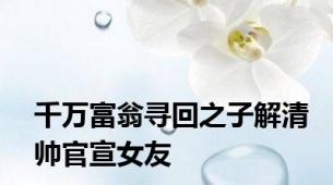 千万富翁寻回之子解清帅官宣女友