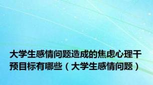 大学生感情问题造成的焦虑心理干预目标有哪些（大学生感情问题）