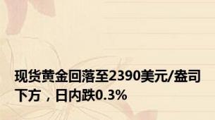 现货黄金回落至2390美元/盎司下方，日内跌0.3%