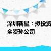 深圳新星：拟投资设立全资孙公司