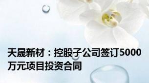 天晟新材：控股子公司签订5000万元项目投资合同