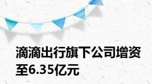 滴滴出行旗下公司增资至6.35亿元