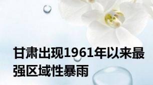 甘肃出现1961年以来最强区域性暴雨