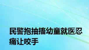 民警抱抽搐幼童就医忍痛让咬手