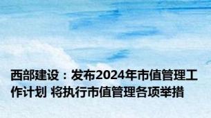 西部建设：发布2024年市值管理工作计划 将执行市值管理各项举措