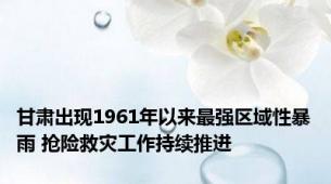 甘肃出现1961年以来最强区域性暴雨 抢险救灾工作持续推进