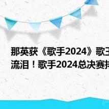 那英获《歌手2024》歌王 当场流泪！歌手2024总决赛排名