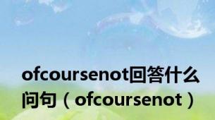 ofcoursenot回答什么问句（ofcoursenot）