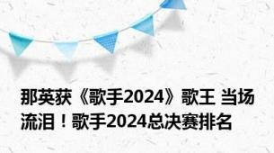 那英获《歌手2024》歌王 当场流泪！歌手2024总决赛排名