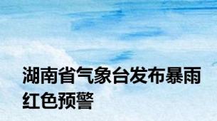 湖南省气象台发布暴雨红色预警