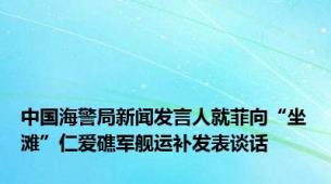 中国海警局新闻发言人就菲向“坐滩”仁爱礁军舰运补发表谈话