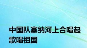 中国队塞纳河上合唱起歌唱祖国