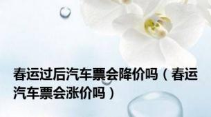 春运过后汽车票会降价吗（春运汽车票会涨价吗）