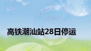 高铁潮汕站28日停运