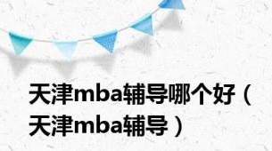 天津mba辅导哪个好（天津mba辅导）