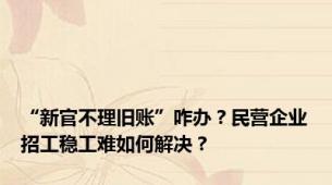 “新官不理旧账”咋办？民营企业招工稳工难如何解决？